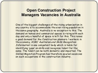 Open Construction Project
Managers Vacancies in Australia
One of the biggest challenges of the rising urbanization in
any country is to accommodate the ever rising population in
the same geography. Australia is no exception to this. The
demand on homes and commercial spaces is rising with each
day and only a handful of space is left for this. This raises
a good demand for the Construction planners / workers in
the economy. ASRI ‘Australian and Skills Recognition
Information’ is one competent body which is liable for
identifying ‘gaps’ on skills and recognize talent for the
same. The talent can be both domestic and imported. The
Skilled Migration Program has therefore poured vacancies
on such occupations in the construction industry.

 