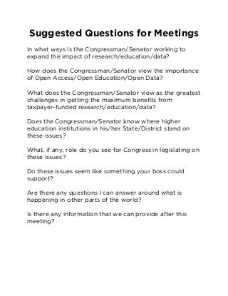 Suggested Questions for Meetings 
In what ways is the Congressman/Senator working to 
expand the impact of research/education/data? 
How does the Congressman/Senator view the importance 
of Open Access/Open Education/Open Data? 
What does the Congressman/Senator view as the greatest 
challenges in getting the maximum benefits from 
taxpayer-funded research/education/data? 
Does the Congressman/Senator know where higher 
education institutions in his/her State/District stand on 
these issues? 
What, if any, role do you see for Congress in legislating on 
these issues? 
Do these issues seem like something your boss could 
support? 
Are there any questions I can answer around what is 
happening in other parts of the world? 
Is there any information that we can provide after this 
meeting? 
