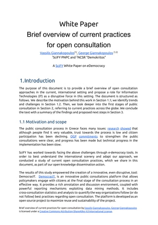 White Paper
Brief overview of current practices 
for open consultation 
Vassilis Giannakopoulos​(1)​
, ​George Giannakopoulos​​(1,2)
1​
SciFY PNPC and ​2​
NCSR “Demokritos”
A ​SciFY​White Paper on eDemocracy
1.Introduction
The purpose of this document is to provide a brief overview of open consultation
approaches in the current, international setting and propose a role for Information
Technologies (IT) as a disruptive force in this setting. The document is structured as
follows. We describe the motivation behind this work in Section 1.1; we identify trends
and challenges in Section 1.2. Then, we look deeper into the first stages of public
consultation in Section 2, referring to current practices across the globe. We conclude
the text with a summary of the findings and proposed next steps in Section 3. 
1.1 Motivation and scope
The public consultation process in Greece faces many issues: ​research showed that
although people find it very valuable, trust towards the process is low and citizen
participation has been declining. ​OGP commitments to strengthen the public
consultations were clear, and progress has been made but technical progress in the
implementation has been slow.
SciFY has worked towards facing the above challenges through e-democracy tools. In
order to best understand the international scenery and adapt our approach, we
conducted a study of current open consultation practices, which we share in this
document, as part of our open knowledge dissemination action.
The results of this study empowered the creation of a innovative, even disruptive, tool:
DemocracIT. ​DemocracIT​, is an innovative public consultations platform that allows
policymakers engage with citizens at the final stage of the consultation process in an
effective way. It provides a rich annotation and discussion environment, coupled with
powerful reporting mechanisms exploiting data mining methods. It includes
cross-consultation statistics and analysis to quantify the way organizations follow (or do
not follow) best practices regarding open consultation. The platform is developed as an
open source project to maximize reuse and sustainability of the project.
Brief overview of current practices for open consultation by ​Vassilis Giannakopoulos, George Giannakopoulos
is licensed under a​​Creative Commons Attribution-ShareAlike 4.0 International License​. 
 