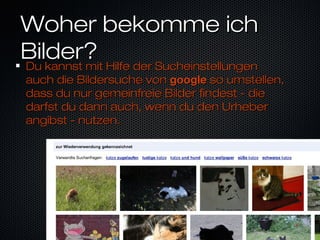 Woher bekomme ichWoher bekomme ich
Bilder?Bilder?
Du kannst mit Hilfe der SucheinstellungenDu kannst mit Hilfe der Sucheinstellungen
auch die Bildersuche vonauch die Bildersuche von googlegoogle so umstellen,so umstellen,
dass du nur gemeinfreie Bilder findest - diedass du nur gemeinfreie Bilder findest - die
darfst du dann auch, wenn du den Urheberdarfst du dann auch, wenn du den Urheber
angibst - nutzen.angibst - nutzen.
 