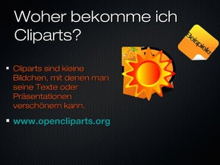 Woher bekomme ichWoher bekomme ich
Cliparts?Cliparts?
Cliparts sind kleineCliparts sind kleine
Bildchen, mit denen manBildchen, mit denen man
seine Texte oderseine Texte oder
PräsentationenPräsentationen
verschönern kann.verschönern kann.
www.opencliparts.orgwww.opencliparts.org
Beispiele:
Beispiele:
 
