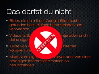 Das darfst du nichtDas darfst du nicht
Bilder, die du mit der Google-BildersucheBilder, die du mit der Google-Bildersuche
gefunden hast, einfach herunterladen undgefunden hast, einfach herunterladen und
verwenden,verwenden,
Videos (z.B. bei youtube) herunterladen und inVideos (z.B. bei youtube) herunterladen und in
deine eigenen Werke einbauen,deine eigenen Werke einbauen,
Texte von irgendeiner Seite im InternetTexte von irgendeiner Seite im Internet
kopieren und benutzen,kopieren und benutzen,
Musik vom eigenen MP3-Player oder von einerMusik vom eigenen MP3-Player oder von einer
beliebigen Internetseite einfach sobeliebigen Internetseite einfach so
herunterladen.herunterladen.
VER
B
O
TEN
VER
B
O
TEN
 