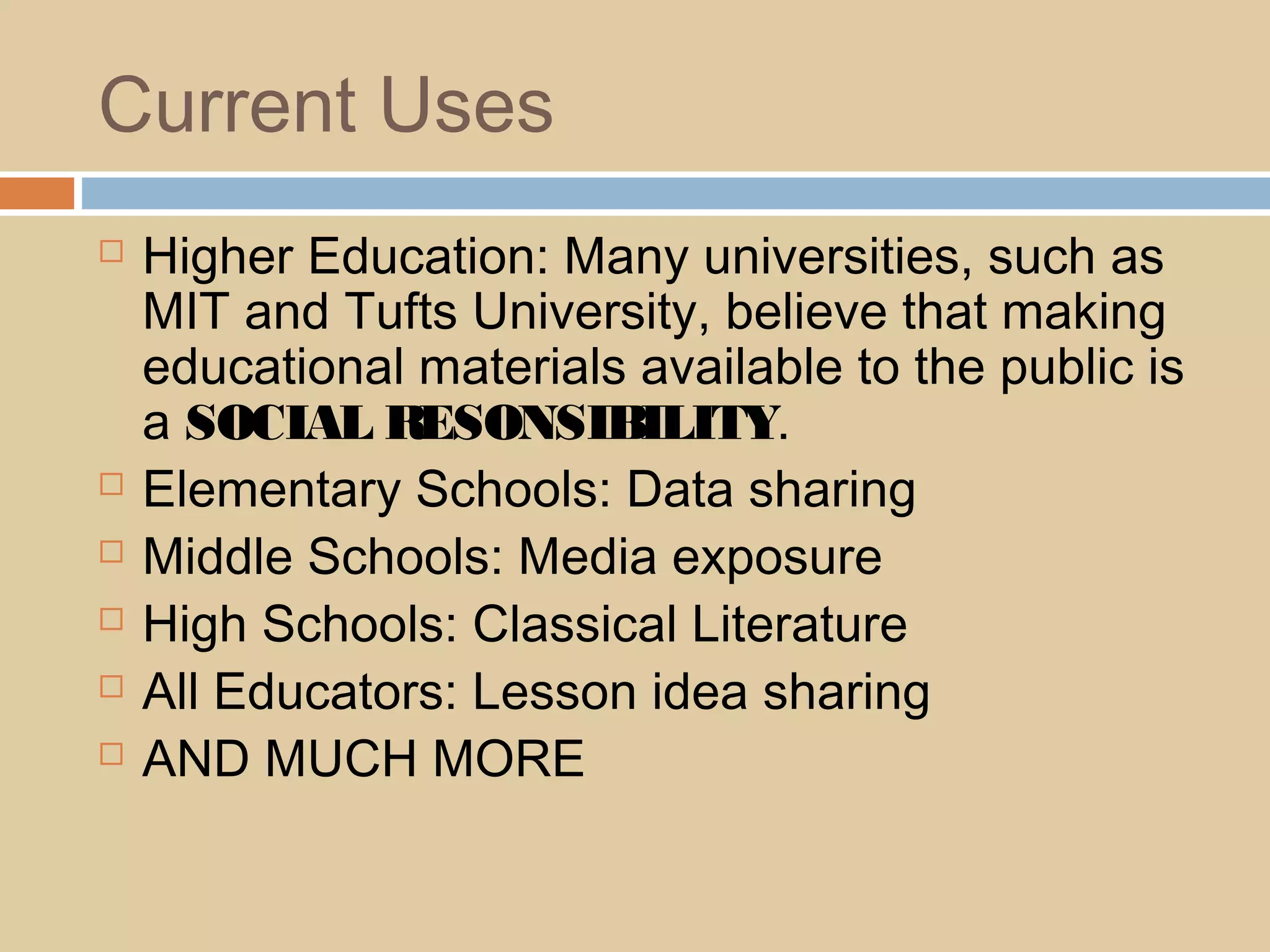 Current Uses
 Higher Education: Many universities, such as
MIT and Tufts University, believe that making
educational materials available to the public is
a SOCIAL RESONSIBILITY.
 Elementary Schools: Data sharing
 Middle Schools: Media exposure
 High Schools: Classical Literature
 All Educators: Lesson idea sharing
 AND MUCH MORE
 