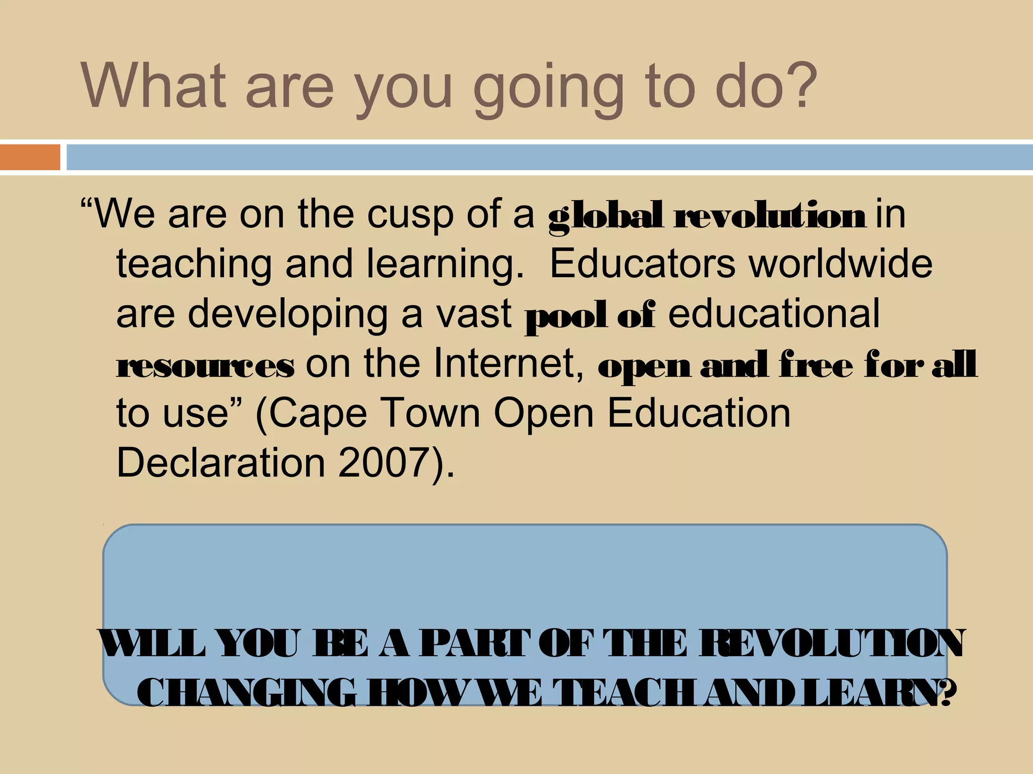 What are you going to do?
“We are on the cusp of a global revolution in
teaching and learning. Educators worldwide
are developing a vast pool of educational
resources on the Internet, open and free forall
to use” (Cape Town Open Education
Declaration 2007).
WILL YOU BE A PART OF THE REVOLUTION
CHANGING HOWWE TEACHANDLEARN?
 