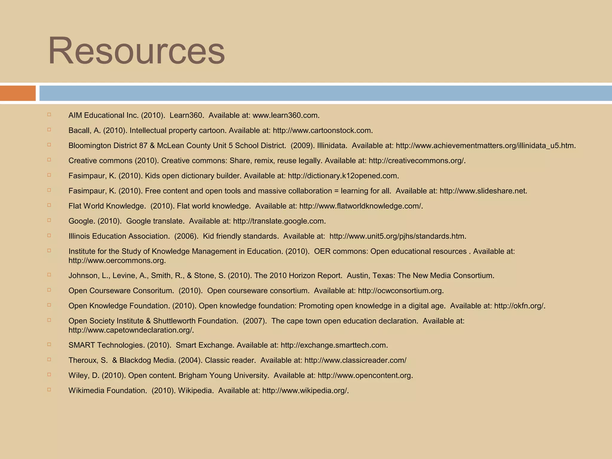 Resources
 AIM Educational Inc. (2010). Learn360. Available at: www.learn360.com.
 Bacall, A. (2010). Intellectual property cartoon. Available at: http://www.cartoonstock.com.
 Bloomington District 87 & McLean County Unit 5 School District. (2009). Illinidata. Available at: http://www.achievementmatters.org/illinidata_u5.htm.
 Creative commons (2010). Creative commons: Share, remix, reuse legally. Available at: http://creativecommons.org/.
 Fasimpaur, K. (2010). Kids open dictionary builder. Available at: http://dictionary.k12opened.com.
 Fasimpaur, K. (2010). Free content and open tools and massive collaboration = learning for all. Available at: http://www.slideshare.net.
 Flat World Knowledge. (2010). Flat world knowledge. Available at: http://www.flatworldknowledge.com/.
 Google. (2010). Google translate. Available at: http://translate.google.com.
 Illinois Education Association. (2006). Kid friendly standards. Available at: http://www.unit5.org/pjhs/standards.htm.
 Institute for the Study of Knowledge Management in Education. (2010). OER commons: Open educational resources . Available at:
http://www.oercommons.org.
 Johnson, L., Levine, A., Smith, R., & Stone, S. (2010). The 2010 Horizon Report. Austin, Texas: The New Media Consortium.
 Open Courseware Consoritum. (2010). Open courseware consortium. Available at: http://ocwconsortium.org.
 Open Knowledge Foundation. (2010). Open knowledge foundation: Promoting open knowledge in a digital age. Available at: http://okfn.org/.
 Open Society Institute & Shuttleworth Foundation. (2007). The cape town open education declaration. Available at:
http://www.capetowndeclaration.org/.
 SMART Technologies. (2010). Smart Exchange. Available at: http://exchange.smarttech.com.
 Theroux, S. & Blackdog Media. (2004). Classic reader. Available at: http://www.classicreader.com/
 Wiley, D. (2010). Open content. Brigham Young University. Available at: http://www.opencontent.org.
 Wikimedia Foundation. (2010). Wikipedia. Available at: http://www.wikipedia.org/.
 