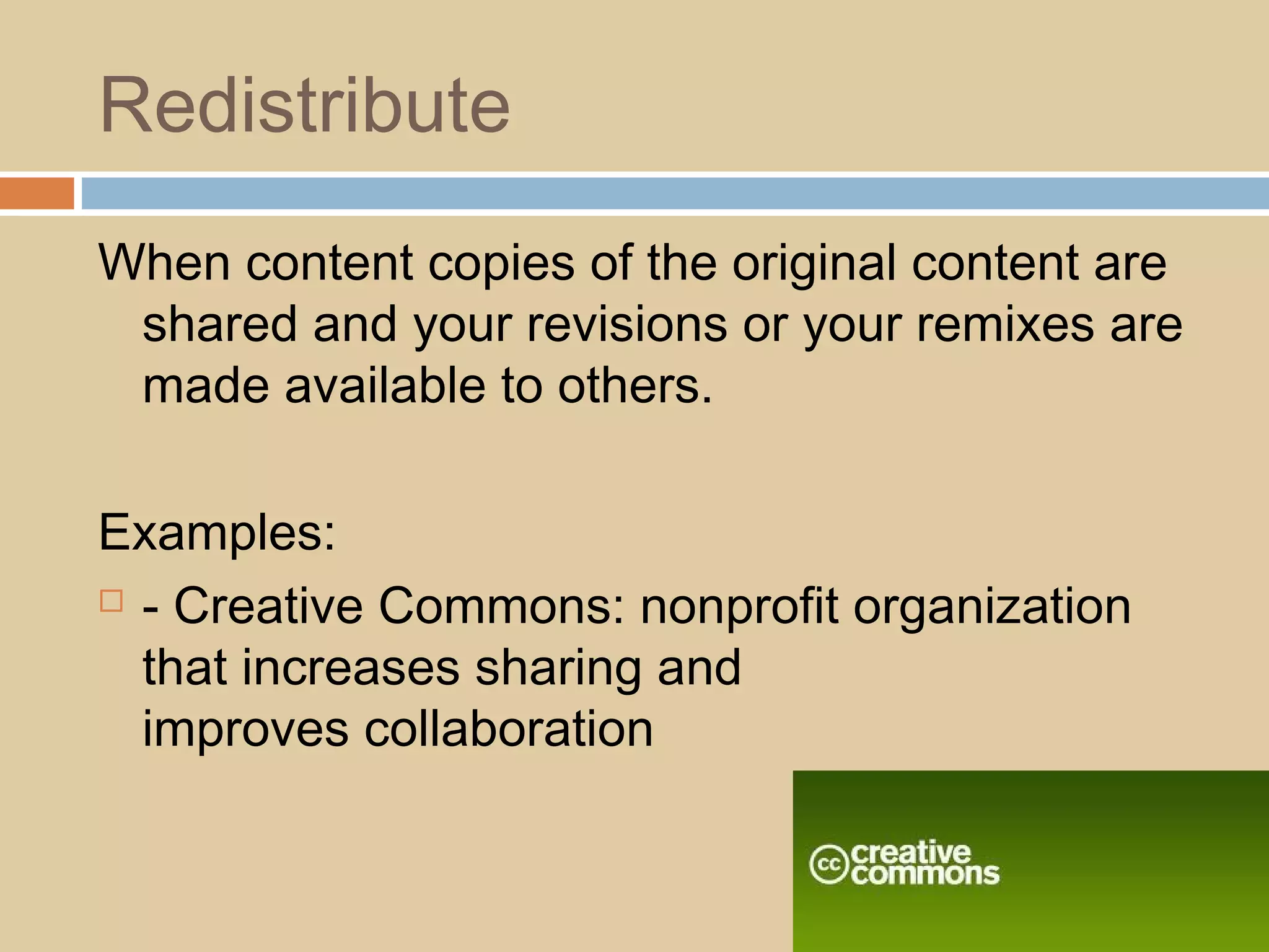 Redistribute
When content copies of the original content are
shared and your revisions or your remixes are
made available to others.
Examples:
 - Creative Commons: nonprofit organization
that increases sharing and
improves collaboration
 