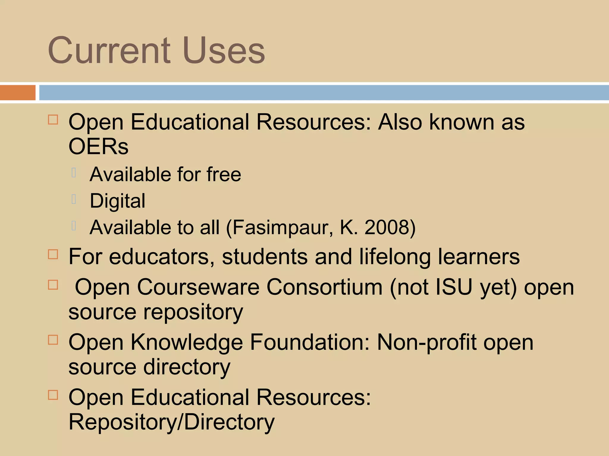 Current Uses
 Open Educational Resources: Also known as
OERs
 Available for free
 Digital
 Available to all (Fasimpaur, K. 2008)
 For educators, students and lifelong learners
 Open Courseware Consortium (not ISU yet) open
source repository
 Open Knowledge Foundation: Non-profit open
source directory
 Open Educational Resources:
Repository/Directory
 