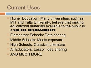 Current Uses
 Higher Education: Many universities, such as
MIT and Tufts University, believe that making
educational materials available to the public is
a SOCIAL RESONSIBILITY.
 Elementary Schools: Data sharing
 Middle Schools: Media exposure
 High Schools: Classical Literature
 All Educators: Lesson idea sharing
 AND MUCH MORE
 