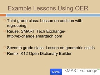 Example Lessons Using OER
 Third grade class: Lesson on addition with
regrouping
 Reuse: SMART Tech Exchange-
http://exchange.smarttech.com
 Seventh grade class: Lesson on geometric solids
 Remix :K12 Open Dictionary Builder
 