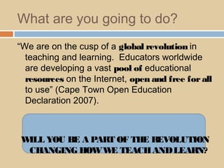 What are you going to do?
“We are on the cusp of a global revolution in
teaching and learning. Educators worldwide
are developing a vast pool of educational
resources on the Internet, open and free forall
to use” (Cape Town Open Education
Declaration 2007).
WILL YOU BE A PART OF THE REVOLUTION
CHANGING HOWWE TEACHANDLEARN?
 