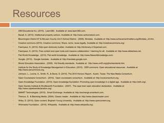 Resources
 AIM Educational Inc. (2010). Learn360. Available at: www.learn360.com.
 Bacall, A. (2010). Intellectual property cartoon. Available at: http://www.cartoonstock.com.
 Bloomington District 87 & McLean County Unit 5 School District. (2009). Illinidata. Available at: http://www.achievementmatters.org/illinidata_u5.htm.
 Creative commons (2010). Creative commons: Share, remix, reuse legally. Available at: http://creativecommons.org/.
 Fasimpaur, K. (2010). Kids open dictionary builder. Available at: http://dictionary.k12opened.com.
 Fasimpaur, K. (2010). Free content and open tools and massive collaboration = learning for all. Available at: http://www.slideshare.net.
 Flat World Knowledge. (2010). Flat world knowledge. Available at: http://www.flatworldknowledge.com/.
 Google. (2010). Google translate. Available at: http://translate.google.com.
 Illinois Education Association. (2006). Kid friendly standards. Available at: http://www.unit5.org/pjhs/standards.htm.
 Institute for the Study of Knowledge Management in Education. (2010). OER commons: Open educational resources . Available at:
http://www.oercommons.org.
 Johnson, L., Levine, A., Smith, R., & Stone, S. (2010). The 2010 Horizon Report. Austin, Texas: The New Media Consortium.
 Open Courseware Consoritum. (2010). Open courseware consortium. Available at: http://ocwconsortium.org.
 Open Knowledge Foundation. (2010). Open knowledge foundation: Promoting open knowledge in a digital age. Available at: http://okfn.org/.
 Open Society Institute & Shuttleworth Foundation. (2007). The cape town open education declaration. Available at:
http://www.capetowndeclaration.org/.
 SMART Technologies. (2010). Smart Exchange. Available at: http://exchange.smarttech.com.
 Theroux, S. & Blackdog Media. (2004). Classic reader. Available at: http://www.classicreader.com/
 Wiley, D. (2010). Open content. Brigham Young University. Available at: http://www.opencontent.org.
 Wikimedia Foundation. (2010). Wikipedia. Available at: http://www.wikipedia.org/.
 