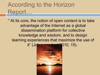 According to the Horizon
Report…
“ At its core, the notion of open content is to take
advantage of the Internet as a global
dissemination platform for collective
knowledge and wisdom, and to design
learning experiences that maximize the use of
it” (Johnson et. al 2010, 15).
 