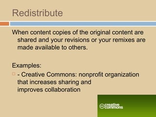 Redistribute
When content copies of the original content are
shared and your revisions or your remixes are
made available to others.
Examples:
 - Creative Commons: nonprofit organization
that increases sharing and
improves collaboration
 