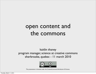 open content and
                                 the commons

                                          kaitlin thaney
                           program manager, science at creative commons
                                sherbrooke, quebec - 11 march 2010


                                This presentation is licensed under the CreativeCommons-Attribution-3.0 license.

Thursday, March 11, 2010
 