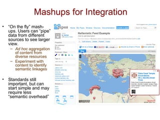 Mashups for Integration “ On the fly” mash-ups. Users can “pipe” data from different sources to see larger view. Ad hoc  aggregation of content from diverse resources Experiment with content to identify semantic linkages Standards still important, but can start simple and may require less “semantic overhead” 