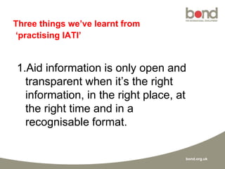 bond.org.uk
Three things we’ve learnt from
‘practising IATI’
1.Aid information is only open and
transparent when it’s the right
information, in the right place, at
the right time and in a
recognisable format.
 
