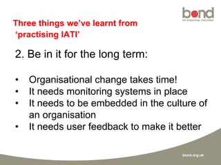 bond.org.uk
Three things we’ve learnt from
‘practising IATI’
2. Be in it for the long term:
• Organisational change takes time!
• It needs monitoring systems in place
• It needs to be embedded in the culture of
an organisation
• It needs user feedback to make it better
 