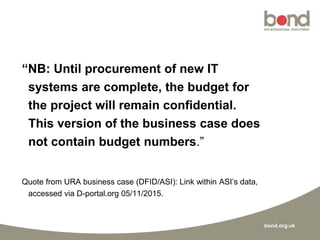 bond.org.uk
“NB: Until procurement of new IT
systems are complete, the budget for
the project will remain confidential.
This version of the business case does
not contain budget numbers.”
Quote from URA business case (DFID/ASI): Link within ASI’s data,
accessed via D-portal.org 05/11/2015.
 