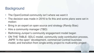 • The OpenContrail community isn’t where we want it
• The decision was made in 2016 to fix this and some plans were set in
motion:
• Bring in an expert on open source and strategy (Randy Bias)
• Hire a community manager (TBD)
• Rethinking Juniper’s community engagement model began
• ON THE TABLE: SDLC model, community code contribution process,
JNPR “in the open” development, commercial Contrail business
model, and transition from single-entity project to multi-entity project
Background
 
