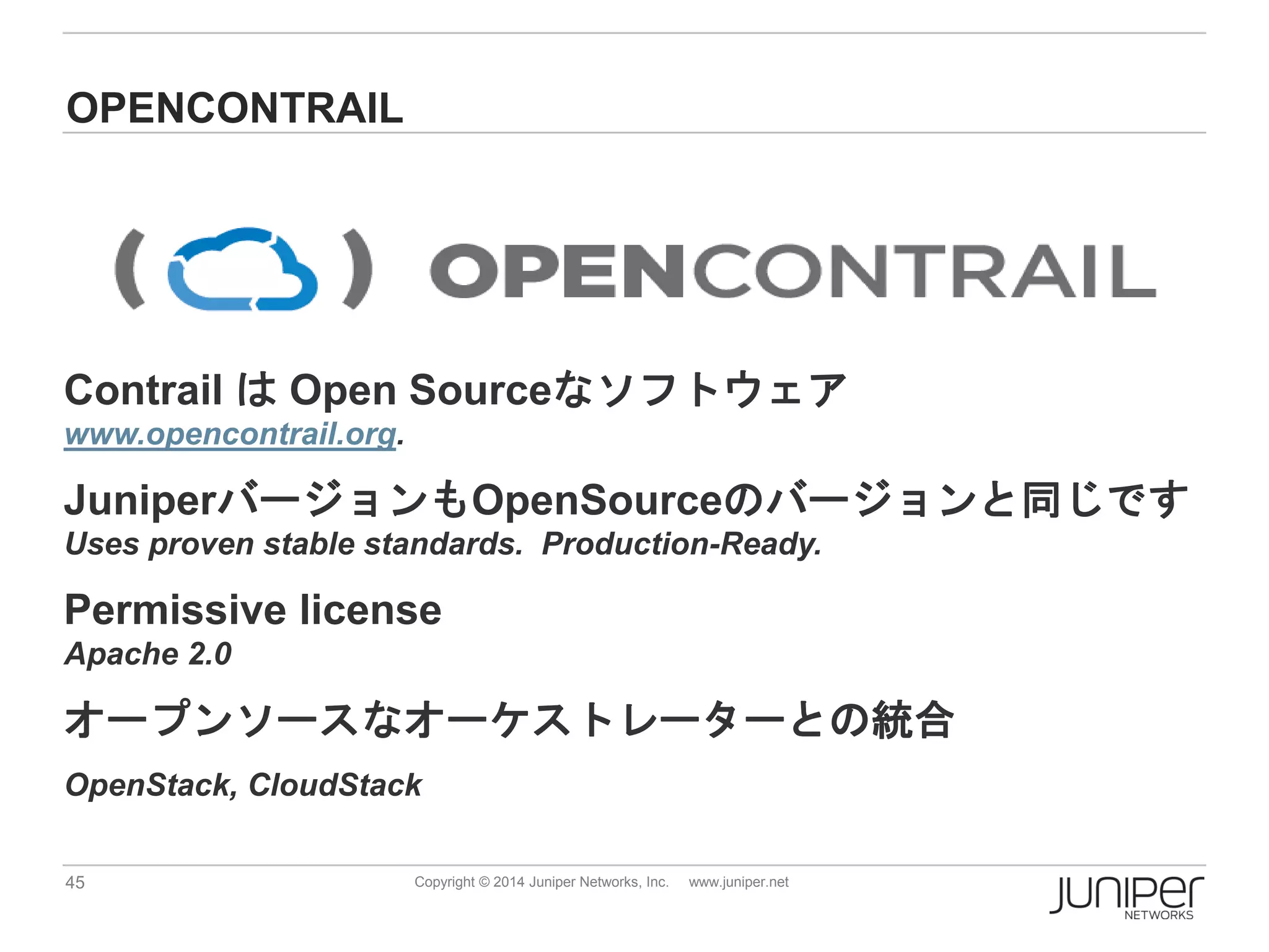 45 Copyright © 2014 Juniper Networks, Inc. www.juniper.net
OPENCONTRAIL
Contrail は Open Sourceなソフトウェア
www.opencontrail.org.
JuniperバージョンもOpenSourceのバージョンと同じです
Uses proven stable standards. Production-Ready.
Permissive license
Apache 2.0
オープンソースなオーケストレーターとの統合
OpenStack, CloudStack
 