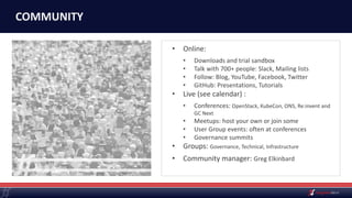 COMMUNITY
• Online:
• Downloads and trial sandbox
• Talk with 700+ people: Slack, Mailing lists
• Follow: Blog, YouTube, Facebook, Twitter
• GitHub: Presentations, Tutorials
• Live (see calendar) :
• Conferences: OpenStack, KubeCon, ONS, Re:invent and
GC Next
• Meetups: host your own or join some
• User Group events: often at conferences
• Governance summits
• Groups: Governance, Technical, Infrastructure
• Community manager: Greg Elkinbard
 
