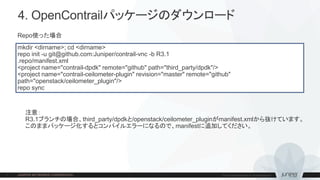 4. OpenContrailパッケージのダウンロード
mkdir <dirname>; cd <dirname>
repo init -u git@github.com:Juniper/contrail-vnc -b R3.1
.repo/manifest.xml
<project name="contrail-dpdk" remote="github" path="third_party/dpdk"/>
<project name="contrail-ceilometer-plugin" revision="master" remote="github"
path="openstack/ceilometer_plugin"/>
repo sync
Repo使った場合
注意：
R3.1ブランチの場合、third_party/dpdkと/openstack/ceilometer_pluginがmanifest.xmlから抜けています。
このままパッケージ化するとコンパイルエラーになるので、manifestに追加してください。
 