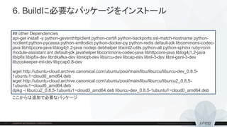 6. Buildに必要なパッケージをインストール
## other Dependencies
apt-get install -y python-geventhttpclient python-certifi python-backports.ssl-match-hostname python-
ncclient python-pycassa python-xmltodict python-docker-py python-redis default-jdk libcommons-codec-
java libhttpcore-java liblog4j1.2-java nodejs debhelper libxml2-utils python-all python-sphinx ruby-ronn
module-assistant ant default-jdk javahelper libcommons-codec-java libhttpcore-java liblog4j1.2-java
libipfix libipfix-dev librdkafka-dev libnlopt-dev liburcu-dev libcap-dev libnl-3-dev libnl-genl-3-dev
libzookeeper-mt-dev libpcap0.8-dev
wget http://ubuntu-cloud.archive.canonical.com/ubuntu/pool/main/libu/liburcu/liburcu-dev_0.8.5-
1ubuntu1~cloud0_amd64.deb
wget http://ubuntu-cloud.archive.canonical.com/ubuntu/pool/main/libu/liburcu/liburcu2_0.8.5-
1ubuntu1~cloud0_amd64.deb
dpkg -i liburcu2_0.8.5-1ubuntu1~cloud0_amd64.deb liburcu-dev_0.8.5-1ubuntu1~cloud0_amd64.deb
ここからは追加で必要なパッケージ
 