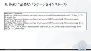 6. Buildに必要なパッケージをインストール
## cassandra module
wget http://downloads.datastax.com/cpp-driver/ubuntu/14.04/dependencies/libuv/v1.7.5/libuv_1.7.5-
1_amd64.deb
wget http://downloads.datastax.com/cpp-driver/ubuntu/14.04/cassandra/v2.2.0/cassandra-cpp-
driver_2.2.0-1_amd64.deb
wget http://downloads.datastax.com/cpp-driver/ubuntu/14.04/cassandra/v2.2.0/cassandra-cpp-driver-
dev_2.2.0-1_amd64.deb
dpkg -i libuv_1.7.5-1_amd64.deb cassandra-cpp-driver_2.2.0-1_amd64.deb cassandra-cpp-driver-
dev_2.2.0-1_amd64.deb
 