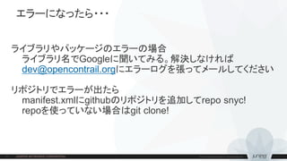 エラーになったら・・・
ライブラリやパッケージのエラーの場合
ライブラリ名でGoogleに聞いてみる。解決しなければ
dev@opencontrail.orgにエラーログを張ってメールしてください
リポジトリでエラーが出たら
manifest.xmlにgithubのリポジトリを追加してrepo snyc!
repoを使っていない場合はgit clone!
 
