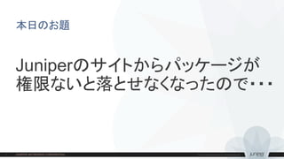 本日のお題
Juniperのサイトからパッケージが
権限ないと落とせなくなったので・・・
 