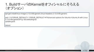 1. BuildサーバのKernelをオフィシャルにそろえる
（オプション）
apt-get install linux-image-3.13.0-85-generic linux-headers-3.13.0-85-generic
sed -i 's/^GRUB_DEFAULT=.*/GRUB_DEFAULT=¥"Advanced options for Ubuntu>Ubuntu,¥ with Linux
3.13.0-85-generic¥"/g' /etc/default/grub
update-grub
reboot
 