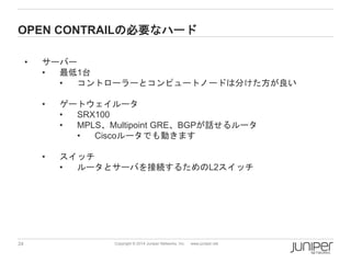 24 
Copyright © 2014 Juniper Networks, Inc. www.juniper.net 
OPENCONTRAILの必要なハード 
•サーバー 
•最低1台 
•コントローラーとコンピュートノードは分けた方が良い 
•ゲートウェイルータ 
•SRX100 
•MPLS、Multipoint GRE、BGPが話せるルータ 
•Ciscoルータでも動きます 
•スイッチ 
•ルータとサーバを接続するためのL2スイッチ  