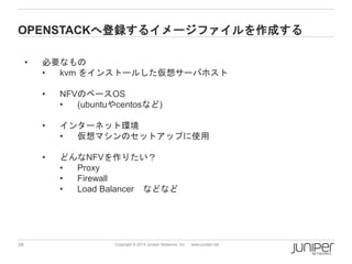 28 
Copyright © 2014 Juniper Networks, Inc. www.juniper.net 
OPENSTACKへ登録するイメージファイルを作成する 
•必要なもの 
•kvmをインストールした仮想サーバホスト 
•NFVのベースOS 
•(ubuntuやcentosなど) 
•インターネット環境 
•仮想マシンのセットアップに使用 
•どんなNFVを作りたい？ 
•Proxy 
•Firewall 
•Load Balancerなどなど  