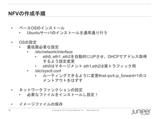 30 
Copyright © 2014 Juniper Networks, Inc. www.juniper.net 
NFVの作成手順 
•ベースOSのインストール 
•Ubuntuサーバのインストールを通常通り行う 
•OSの設定 
•最低限必要な設定 
•/etc/network/interface 
•eth0, eth1 ,eth2を自動的にUPさせ、DHCPでアドレス取得 するよう設定変更 
•eth0はマネージメントeth1,eth2は実トラフィック用 
•/etc/sysctl.conf 
•ルーティングできるように変更#net.ipv4.ip_forward=1のコ メントアウトをはずす 
•ネットワークファンクションの設定 
•必要なファイルをインストールし設定！ 
•イメージファイルの保存  