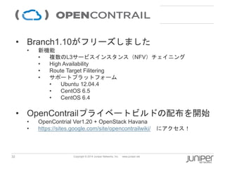 32 
Copyright © 2014 Juniper Networks, Inc. www.juniper.net 
•Branch1.10がフリーズしました 
•新機能 
•複数のL3サービスインスタンス（NFV）チェイニング 
•High Availability 
•RouteTargetFilitering 
•サポートプラットフォーム 
•Ubuntu 12.04.4 
•CentOS 6.5 
•CentOS 6.4 
•OpenContrailプライベートビルドの配布を開始 
•OpenContrialVer1.20 + OpenStackHavana 
•https://sites.google.com/site/opencontrailwiki/にアクセス！ 