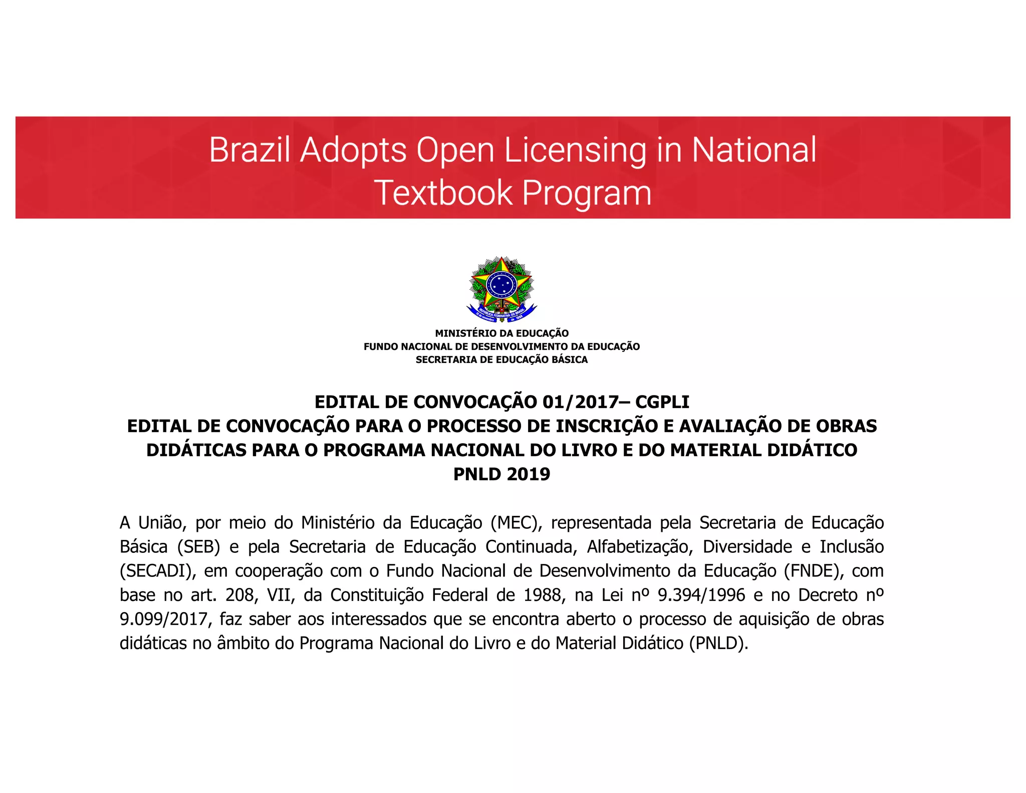 MINISTÉRIO DA EDUCAÇÃO
FUNDO NACIONAL DE DESENVOLVIMENTO DA EDUCAÇÃO
SECRETARIA DE EDUCAÇÃO BÁSICA
EDITAL DE CONVOCAÇÃO 01/2017– CGPLI
EDITAL DE CONVOCAÇÃO PARA O PROCESSO DE INSCRIÇÃO E AVALIAÇÃO DE OBRAS
DIDÁTICAS PARA O PROGRAMA NACIONAL DO LIVRO E DO MATERIAL DIDÁTICO
PNLD 2019
A União, por meio do Ministério da Educação (MEC), representada pela Secretaria de Educação
Básica (SEB) e pela Secretaria de Educação Continuada, Alfabetização, Diversidade e Inclusão
(SECADI), em cooperação com o Fundo Nacional de Desenvolvimento da Educação (FNDE), com
base no art. 208, VII, da Constituição Federal de 1988, na Lei nº 9.394/1996 e no Decreto nº
9.099/2017, faz saber aos interessados que se encontra aberto o processo de aquisição de obras
didáticas no âmbito do Programa Nacional do Livro e do Material Didático (PNLD).
1. Do Objeto
1.1 Este edital tem por objeto a convocação de editores para participar do processo de aquisição
de obras didáticas destinadas aos estudantes e professores dos anos iniciais do ensino
fundamental (1º ao 5º ano) das escolas da educação básica pública, das redes federal, estaduais,
municipais e do Distrito Federal e dos professores de educação infantil das escolas da educação
 
