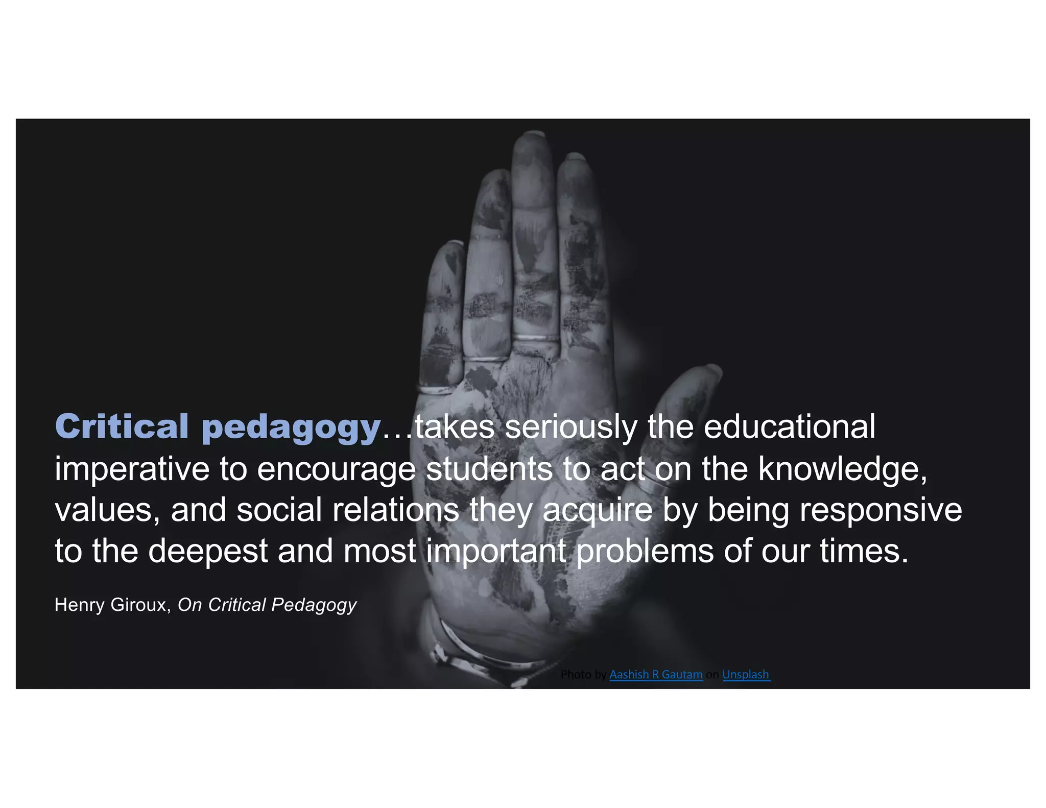 Critical pedagogy…takes seriously the educational
imperative to encourage students to act on the knowledge,
values, and social relations they acquire by being responsive
to the deepest and most important problems of our times.
Henry Giroux, On Critical Pedagogy
Photo by Aashish R Gautam on Unsplash
 