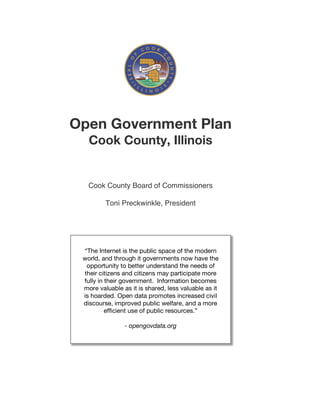 Open Government Plan
   Cook County, Illinois


   Cook County Board of Commissioners

         Toni Preckwinkle, President




 “The Internet is the public space of the modern
 world, and through it governments now have the
  opportunity to better understand the needs of
 their citizens and citizens may participate more
 fully in their government. Information becomes
 more valuable as it is shared, less valuable as it
 is hoarded. Open data promotes increased civil
 discourse, improved public welfare, and a more
          efficient use of public resources.”

                - opengovdata.org
 