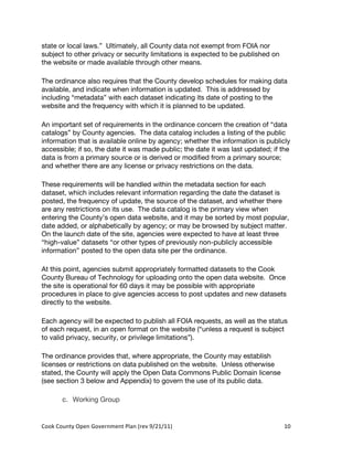 state or local laws.” Ultimately, all County data not exempt from FOIA nor
subject to other privacy or security limitations is expected to be published on
the website or made available through other means.

The ordinance also requires that the County develop schedules for making data
available, and indicate when information is updated. This is addressed by
including “metadata” with each dataset indicating its date of posting to the
website and the frequency with which it is planned to be updated.

An important set of requirements in the ordinance concern the creation of “data
catalogs” by County agencies. The data catalog includes a listing of the public
information that is available online by agency; whether the information is publicly
accessible; if so, the date it was made public; the date it was last updated; if the
data is from a primary source or is derived or modified from a primary source;
and whether there are any license or privacy restrictions on the data.

These requirements will be handled within the metadata section for each
dataset, which includes relevant information regarding the date the dataset is
posted, the frequency of update, the source of the dataset, and whether there
are any restrictions on its use. The data catalog is the primary view when
entering the County’s open data website, and it may be sorted by most popular,
date added, or alphabetically by agency; or may be browsed by subject matter.
On the launch date of the site, agencies were expected to have at least three
“high-value” datasets “or other types of previously non-publicly accessible
information” posted to the open data site per the ordinance.

At this point, agencies submit appropriately formatted datasets to the Cook
County Bureau of Technology for uploading onto the open data website. Once
the site is operational for 60 days it may be possible with appropriate
procedures in place to give agencies access to post updates and new datasets
directly to the website.

Each agency will be expected to publish all FOIA requests, as well as the status
of each request, in an open format on the website (“unless a request is subject
to valid privacy, security, or privilege limitations”).

The ordinance provides that, where appropriate, the County may establish
licenses or restrictions on data published on the website. Unless otherwise
stated, the County will apply the Open Data Commons Public Domain license
(see section 3 below and Appendix) to govern the use of its public data.

          c. Working Group


Cook	
  County	
  Open	
  Government	
  Plan	
  (rev	
  9/21/11)	
                10	
  
                                                                                    	
  
 