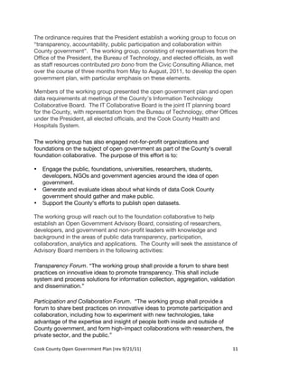 The ordinance requires that the President establish a working group to focus on
“transparency, accountability, public participation and collaboration within
County government”. The working group, consisting of representatives from the
Office of the President, the Bureau of Technology, and elected officials, as well
as staff resources contributed pro bono from the Civic Consulting Alliance, met
over the course of three months from May to August, 2011, to develop the open
government plan, with particular emphasis on these elements.

Members of the working group presented the open government plan and open
data requirements at meetings of the County’s Information Technology
Collaborative Board. The IT Collaborative Board is the joint IT planning board
for the County, with representation from the Bureau of Technology, other Offices
under the President, all elected officials, and the Cook County Health and
Hospitals System.

The working group has also engaged not-for-profit organizations and
foundations on the subject of open government as part of the County’s overall
foundation collaborative. The purpose of this effort is to:

•    Engage the public, foundations, universities, researchers, students,
     developers, NGOs and government agencies around the idea of open
     government.
•    Generate and evaluate ideas about what kinds of data Cook County
     government should gather and make public.
•    Support the County’s efforts to publish open datasets.

The working group will reach out to the foundation collaborative to help
establish an Open Government Advisory Board, consisting of researchers,
developers, and government and non-profit leaders with knowledge and
background in the areas of public data transparency, participation,
collaboration, analytics and applications. The County will seek the assistance of
Advisory Board members in the following activities:

Transparency Forum. “The working group shall provide a forum to share best
practices on innovative ideas to promote transparency. This shall include
system and process solutions for information collection, aggregation, validation
and dissemination.”

Participation and Collaboration Forum. “The working group shall provide a
forum to share best practices on innovative ideas to promote participation and
collaboration, including how to experiment with new technologies, take
advantage of the expertise and insight of people both inside and outside of
County government, and form high-impact collaborations with researchers, the
private sector, and the public.”

Cook	
  County	
  Open	
  Government	
  Plan	
  (rev	
  9/21/11)	
              11	
  
                                                                                  	
  
 