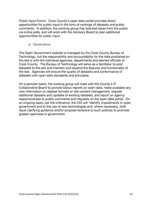 Public Input Forum. Cook County’s open data portal provides direct
opportunities for public input in the form of rankings of datasets and public
comments. In addition, the working group has solicited ideas from the public
via online polls, and will work with the Advisory Board to plan additional
opportunities for public input.

          d. Governance

The Open Government website is managed by the Cook County Bureau of
Technology, but the responsibility and accountability for the data published on
the site is with the individual agencies, departments and elected officials of
Cook County. The Bureau of Technology will serve as a facilitator to post
datasets to the site and maintain and expand the features and functionality of
the site. Agencies will ensure the quality of datasets and conformance of
datasets with open data standards and principles.

On a periodic basis, the working group will meet with the County’s IT
Collaborative Board to provide status reports on open data, make available any
new information on dataset formats or site content management, request
additional datasets and updates of existing datasets, and report on agency
responsiveness to public comments and requests on the open data portal. On
an ongoing basis, per the ordinance, the CIO will “identify impediments to open
government and to the use of new technologies and, where necessary, (will)
issue clarifying guidance and/or propose revisions to such policies to promote
greater openness in government.




Cook	
  County	
  Open	
  Government	
  Plan	
  (rev	
  9/21/11)	
                12	
  
                                                                                    	
  
 