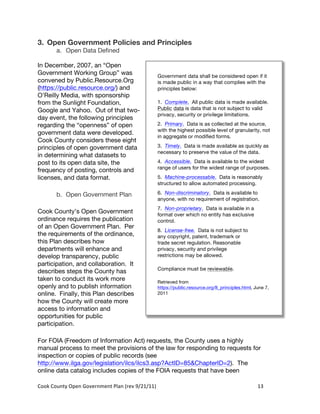 3. Open Government Policies and Principles
          a. Open Data Defined

In December, 2007, an “Open
Government Working Group” was                                          Government data shall be considered open if it
convened by Public.Resource.Org                                        is made public in a way that complies with the
(https://public.resource.org/) and                                     principles below:
O’Reilly Media, with sponsorship
from the Sunlight Foundation,                                          1. Complete. All public data is made available.
Google and Yahoo. Out of that two-                                     Public data is data that is not subject to valid
                                                                       privacy, security or privilege limitations.
day event, the following principles
regarding the “openness” of open                                       2. Primary. Data is as collected at the source,
                                                                       with the highest possible level of granularity, not
government data were developed.
                                                                       in aggregate or modified forms.
Cook County considers these eight
principles of open government data                                     3. Timely. Data is made available as quickly as
                                                                       necessary to preserve the value of the data.
in determining what datasets to
post to its open data site, the                                        4. Accessible. Data is available to the widest
                                                                       range of users for the widest range of purposes.
frequency of posting, controls and
licenses, and data format.                                             5. Machine-processable. Data is reasonably
                                                                       structured to allow automated processing.

          b. Open Government Plan                                      6. Non-discriminatory. Data is available to
                                                                       anyone, with no requirement of registration.
                                                                       7. Non-proprietary. Data is available in a
Cook County’s Open Government                                          format over which no entity has exclusive
ordinance requires the publication                                     control.
of an Open Government Plan. Per
                                                                       8. License-free. Data is not subject to
the requirements of the ordinance,                                     any copyright, patent, trademark or
this Plan describes how                                                trade secret regulation. Reasonable
departments will enhance and                                           privacy, security and privilege
develop transparency, public                                           restrictions may be allowed.
participation, and collaboration. It
                                                                       Compliance must be reviewable.
describes steps the County has
taken to conduct its work more                                         Retrieved from
openly and to publish information                                      https://public.resource.org/8_principles.html, June 7,
online. Finally, this Plan describes                                   2011
how the County will create more
access to information and
opportunities for public
participation.

For FOIA (Freedom of Information Act) requests, the County uses a highly
manual process to meet the provisions of the law for responding to requests for
inspection or copies of public records (see
http://www.ilga.gov/legislation/ilcs/ilcs3.asp?ActID=85&ChapterID=2). The
online data catalog includes copies of the FOIA requests that have been

Cook	
  County	
  Open	
  Government	
  Plan	
  (rev	
  9/21/11)	
                                                     13	
  
                                                                                                                         	
  
 