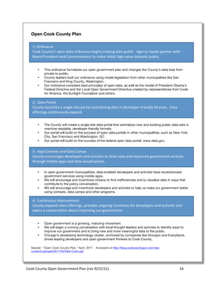 Open Cook County Plan

     1:	
  Ordinance	
  
     Cook	
  County’s	
  open	
  data	
  ordinance	
  begins	
  making	
  d ata	
  public.	
  	
  Agency	
  heads	
  partner	
  with	
  
     Board	
  President	
  and	
  Commissioners	
  to	
  make	
  initial	
  high-­‐value	
  d atasets	
  public.	
  


         •     This ordinance formalizes our open government plan and changes the County’s data bias from
               private to public.
         •     County leaders built our ordinance using model legislation from other municipalities like San
               Francisco and King County, Washington.
         •     Our ordinance considers best principles of open data, as well as the model of President Obama’s
               Federal Directive and the Local Open Government Directive created by representatives from Code
               for America, the Sunlight Foundation and others.

     2:	
  	
  Data	
  Portal	
  
     County	
  launches	
  a	
  single-­‐site	
  portal	
  centralizing	
  data	
  in	
  developer-­‐friendly	
  formats.	
  	
  Data	
  
     offerings	
  continuously	
  expand.	
  


         •     The County will create a single-site data portal that centralizes new and existing public data sets in
               machine-readable, developer-friendly formats.
         •     Our portal will build on the success of open data portals in other municipalities, such as New York
               City, San Francisco and Washington, DC.
         •     Our portal will build on the success of the federal open data portal: www.data.gov.


     3:	
  	
  App	
  Contests	
  and	
  Data	
  Camps	
  
     County	
  encourages	
  developers	
  and	
  activists	
  to	
  drive	
  new	
  and	
  improved	
  government	
  services	
  
     through	
  mobile	
  apps	
  and	
  data	
  visualizations.	
  

         •     In open government municipalities, data-enabled developers and activists have revolutionized
               government services using mobile apps.
         •     We will encourage and incentivize citizens to find inefficiencies and to visualize data in ways that
               contribute to the policy conversation.
         •     We will encourage and incentivize developers and activists to help us make our government better
               using contests, data camps and other programs.

     4:	
  	
  Continuous	
  Improvement	
  
     County	
  expands	
  data	
  offerings,	
  provides	
  ongoing	
  incentives	
  for	
  developers	
  and	
  activists	
  and	
  
     opens	
  a	
  conversation	
  about	
  improving	
  our	
  government.	
  


         •     Open government is a growing, maturing movement.
         •     We will begin a running conversation with local thought leaders and activists to identify ways to
               improve our government and to bring new and more meaningful data to the public.
         •     Chicago’s developing technology cluster, anchored by companies like Groupon and Everyblock,
               drives leading developers and open government thinkers to Cook County.

    Source: “Open Cook County Plan,” April, 2011. Accessed at http://blog.cookcountygov.com/wp-
    content/uploads/2011/04/Red-Cook.ppt




Cook	
  County	
  Open	
  Government	
  Plan	
  (rev	
  9/21/11)	
                                                                          16	
  
                                                                                                                                              	
  
 
