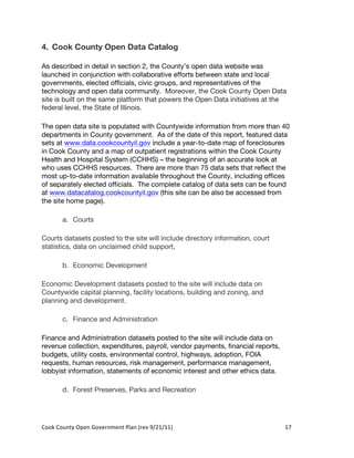 4. Cook County Open Data Catalog

As described in detail in section 2, the County’s open data website was
launched in conjunction with collaborative efforts between state and local
governments, elected officials, civic groups, and representatives of the
technology and open data community. Moreover, the Cook County Open Data
site is built on the same platform that powers the Open Data initiatives at the
federal level, the State of Illinois.

The open data site is populated with Countywide information from more than 40
departments in County government. As of the date of this report, featured data
sets at www.data.cookcountyil.gov include a year-to-date map of foreclosures
in Cook County and a map of outpatient registrations within the Cook County
Health and Hospital System (CCHHS) – the beginning of an accurate look at
who uses CCHHS resources. There are more than 75 data sets that reflect the
most up-to-date information available throughout the County, including offices
of separately elected officials. The complete catalog of data sets can be found
at www.datacatalog.cookcountyil.gov (this site can be also be accessed from
the site home page).

          a. Courts

Courts datasets posted to the site will include directory information, court
statistics, data on unclaimed child support,

          b. Economic Development

Economic Development datasets posted to the site will include data on
Countywide capital planning, facility locations, building and zoning, and
planning and development.

          c. Finance and Administration

Finance and Administration datasets posted to the site will include data on
revenue collection, expenditures, payroll, vendor payments, financial reports,
budgets, utility costs, environmental control, highways, adoption, FOIA
requests, human resources, risk management, performance management,
lobbyist information, statements of economic interest and other ethics data.

          d. Forest Preserves, Parks and Recreation




Cook	
  County	
  Open	
  Government	
  Plan	
  (rev	
  9/21/11)	
               17	
  
                                                                                   	
  
 