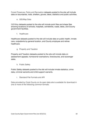 Forest Preserves, Parks and Recreation datasets posted to the site will include
data on boundaries, trails, shelters, groves, lakes, statistics and public activities.

          e. GIS/Map Data

GIS/Map datasets posted to the site will include point files and shape files
showing locations of schools, hospitals, cemeteries, roads, lakes, and County
government facilities.

          f. Healthcare

Healthcare datasets posted to the site will include data on public health, inmate
care, outpatients by general location, and County employee and retiree
healthcare.

          g. Property and Taxation

Property and Taxation datasets posted to the site will include data on
assessment appeals, homeowner exemptions, foreclosures, and scavenger
sales.

          h. Public Safety

Public Safety datasets posted to the site will include inmate statistics, crime
data, criminal warrants and child support warrants.

          i. Standard File Formats and API

Data provided by Cook County on its open data site is available for download in
one or more of the following common formats:




Cook	
  County	
  Open	
  Government	
  Plan	
  (rev	
  9/21/11)	
                  18	
  
                                                                                      	
  
 
