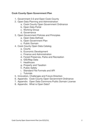 Cook County Open Government Plan

     1. Government 2.0 and Open Cook County
     2. Open Data Planning and Administration
           a. Cook County Open Government Ordinance
           b. Open Data Portal
           c. Working Group
           d. Governance
     3. Open Government Policies and Principles
           a. Open Data Defined
           b. Open Government Plan
           c. Public Domain
     4. Cook County Open Data Catalog
           a. Courts
           b. Economic Development
           c. Finance and Administration
           d. Forest Preserves, Parks and Recreation
           e. GIS/Map Data
           f. Healthcare
           g. Property and Taxation
           h. Public Safety
           i. Standard File Formats and API
           j. Tutorials
     5. Innovation, Challenges and Future Direction
     6. Appendix: Cook County Open Government Ordinance
     7. Appendix: Open Data Commons Public Domain License
     8. Appendix: What is Open Data?




Cook	
  County	
  Open	
  Government	
  Plan	
  (rev	
  9/21/11)	
     2	
  
                                                                        	
  
 