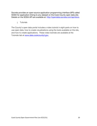 Socrata provides an open-source application programming interface (API) called
SODA for application linking to any dataset on the Cook County open data site.
Details on the SODA API are available at: http://opendata.socrata.com/api/docs.

          j. Tutorials

The County’s open data portal includes a video tutorial in eight parts on how to
use open data, how to create visualizations using the tools available on the site,
and how to create applications. These video tutorials are available at the
Tutorials tab at www.data.cookcountyil.gov.




Cook	
  County	
  Open	
  Government	
  Plan	
  (rev	
  9/21/11)	
              20	
  
                                                                                  	
  
 