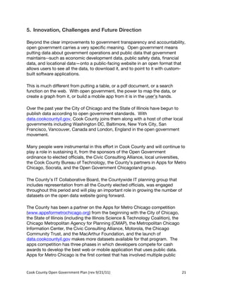 5. Innovation, Challenges and Future Direction

Beyond the clear improvements to government transparency and accountability,
open government carries a very specific meaning. Open government means
putting data about government operations and public data that government
maintains--such as economic development data, public safety data, financial
data, and locational data—onto a public-facing website in an open format that
allows users to see all the data, to download it, and to point to it with custom-
built software applications.

This is much different from putting a table, or a pdf document, or a search
function on the web. With open government, the power to map the data, or
create a graph from it, or build a mobile app from it is in the user’s hands.

Over the past year the City of Chicago and the State of Illinois have begun to
publish data according to open government standards. With
data.cookcountyil.gov, Cook County joins them along with a host of other local
governments including Washington DC, Baltimore, New York City, San
Francisco, Vancouver, Canada and London, England in the open government
movement.

Many people were instrumental in this effort in Cook County and will continue to
play a role in sustaining it, from the sponsors of the Open Government
ordinance to elected officials, the Civic Consulting Alliance, local universities,
the Cook County Bureau of Technology, the County’s partners in Apps for Metro
Chicago, Socrata, and the Open Government Chicagoland group.

The County’s IT Collaborative Board, the Countywide IT planning group that
includes representation from all the County elected officials, was engaged
throughout this period and will play an important role in growing the number of
datasets on the open data website going forward.

The County has been a partner on the Apps for Metro Chicago competition
(www.appsformetrochicago.org) from the beginning with the City of Chicago,
the State of Illinois (including the Illinois Science & Technology Coalition), the
Chicago Metropolitan Agency for Planning (CMAP), the Metropolitan Chicago
Information Center, the Civic Consulting Alliance, Motorola, the Chicago
Community Trust, and the MacArthur Foundation, and the launch of
data.cookcountyil.gov makes more datasets available for that program. The
apps competition has three phases in which developers compete for cash
awards to develop the best web or mobile application that uses public data.
Apps for Metro Chicago is the first contest that has involved multiple public


Cook	
  County	
  Open	
  Government	
  Plan	
  (rev	
  9/21/11)	
                   21	
  
                                                                                       	
  
 