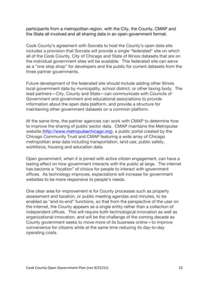 participants from a metropolitan region, with the City, the County, CMAP and
the State all involved and all sharing data in an open government format.

Cook County’s agreement with Socrata to host the County’s open data site
includes a provision that Socrata will provide a single “federated” site on which
all of the Cook County, City of Chicago and State of Illinois datasets that are on
the individual government sites will be available. This federated site can serve
as a “one stop shop” for developers and the public for current datasets from the
three partner governments.

Future development of the federated site should include adding other Illinois
local government data by municipality, school district, or other taxing body. The
lead partners—City, County and State—can communicate with Councils of
Government and government and educational associations to provide
information about the open data platform, and provide a structure for
maintaining other government datasets on a common platform.

At the same time, the partner agencies can work with CMAP to determine how
to improve the sharing of public sector data. CMAP maintains the Metropulse
website (http://www.metropulsechicago.org), a public portal created by the
Chicago Community Trust and CMAP featuring a wide array of Chicago
metropolitan area data including transportation, land use, public safety,
workforce, housing and education data.

Open government, when it is joined with active citizen engagement, can have a
lasting effect on how government interacts with the public at large. The internet
has become a “location” of choice for people to interact with government
offices. As technology improves, expectations will increase for government
websites to be more responsive to people’s needs.

One clear area for improvement is for County processes such as property
assessment and taxation, or public meeting agendas and minutes, to be
enabled as “end-to-end” functions, so that from the perspective of the user on
the internet, the County appears as a single entity rather than a collection of
independent offices. This will require both technological innovation as well as
organizational innovation, and will be the challenge of the coming decade as
County government seeks to move more of its business online—to improve
convenience for citizens while at the same time reducing its day-to-day
operating costs.




Cook	
  County	
  Open	
  Government	
  Plan	
  (rev	
  9/21/11)	
                22	
  
                                                                                    	
  
 