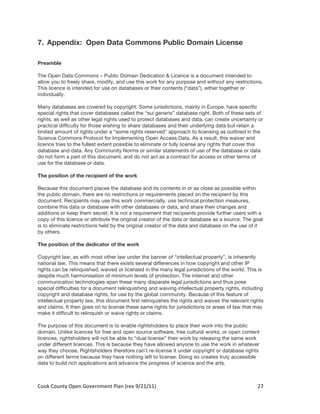 7. Appendix: Open Data Commons Public Domain License

Preamble

The Open Data Commons – Public Domain Dedication & Licence is a document intended to
allow you to freely share, modify, and use this work for any purpose and without any restrictions.
This licence is intended for use on databases or their contents (“data”), either together or
individually.

Many databases are covered by copyright. Some jurisdictions, mainly in Europe, have specific
special rights that cover databases called the “sui generis” database right. Both of these sets of
rights, as well as other legal rights used to protect databases and data, can create uncertainty or
practical difficulty for those wishing to share databases and their underlying data but retain a
limited amount of rights under a “some rights reserved” approach to licensing as outlined in the
Science Commons Protocol for Implementing Open Access Data. As a result, this waiver and
licence tries to the fullest extent possible to eliminate or fully license any rights that cover this
database and data. Any Community Norms or similar statements of use of the database or data
do not form a part of this document, and do not act as a contract for access or other terms of
use for the database or data.

The position of the recipient of the work

Because this document places the database and its contents in or as close as possible within
the public domain, there are no restrictions or requirements placed on the recipient by this
document. Recipients may use this work commercially, use technical protection measures,
combine this data or database with other databases or data, and share their changes and
additions or keep them secret. It is not a requirement that recipients provide further users with a
copy of this licence or attribute the original creator of the data or database as a source. The goal
is to eliminate restrictions held by the original creator of the data and database on the use of it
by others.

The position of the dedicator of the work

Copyright law, as with most other law under the banner of “intellectual property”, is inherently
national law. This means that there exists several differences in how copyright and other IP
rights can be relinquished, waived or licensed in the many legal jurisdictions of the world. This is
despite much harmonisation of minimum levels of protection. The internet and other
communication technologies span these many disparate legal jurisdictions and thus pose
special difficulties for a document relinquishing and waiving intellectual property rights, including
copyright and database rights, for use by the global community. Because of this feature of
intellectual property law, this document first relinquishes the rights and waives the relevant rights
and claims. It then goes on to license these same rights for jurisdictions or areas of law that may
make it difficult to relinquish or waive rights or claims.

The purpose of this document is to enable rightsholders to place their work into the public
domain. Unlike licences for free and open source software, free cultural works, or open content
licences, rightsholders will not be able to “dual license” their work by releasing the same work
under different licences. This is because they have allowed anyone to use the work in whatever
way they choose. Rightsholders therefore can’t re-license it under copyright or database rights
on different terms because they have nothing left to license. Doing so creates truly accessible
data to build rich applications and advance the progress of science and the arts.



Cook	
  County	
  Open	
  Government	
  Plan	
  (rev	
  9/21/11)	
                                27	
  
                                                                                                    	
  
 
